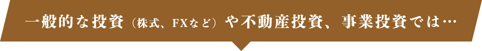 一般的な投資（株式、FXなど）や不動産投資、事業投資では…